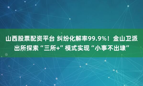 山西股票配资平台 纠纷化解率99.9%！金山卫派出所探索“三所+”模式实现“小事不出埭”