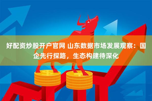 好配资炒股开户官网 山东数据市场发展观察：国企先行探路，生态构建待深化