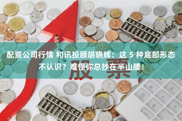 配资公司行情 和讯投顾胡晓辉：这 5 种底部形态不认识？难怪你总抄在半山腰！
