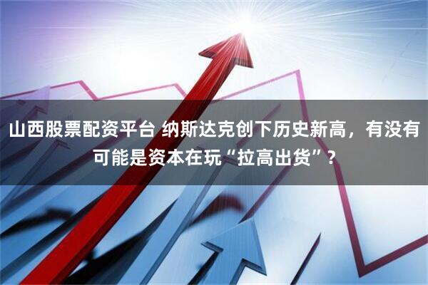 山西股票配资平台 纳斯达克创下历史新高，有没有可能是资本在玩“拉高出货”？