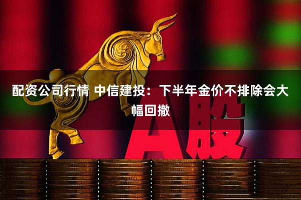 配资公司行情 中信建投：下半年金价不排除会大幅回撤