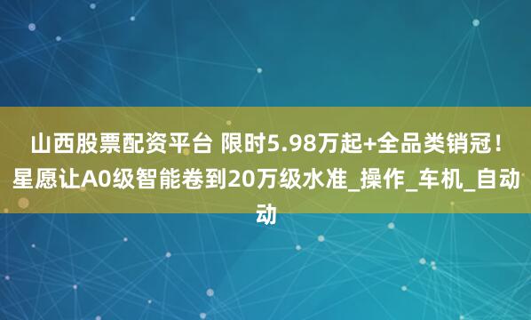 山西股票配资平台 限时5.98万起+全品类销冠！星愿让A0级智能卷到20万级水准_操作_车机_自动