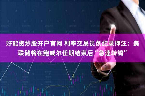 好配资炒股开户官网 利率交易员创纪录押注：美联储将在鲍威尔任期结束后“急速转鸽”
