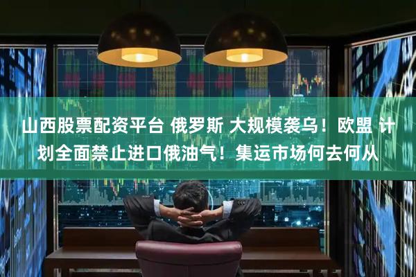 山西股票配资平台 俄罗斯 大规模袭乌！欧盟 计划全面禁止进口俄油气！集运市场何去何从