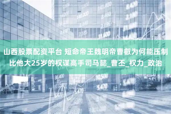 山西股票配资平台 短命帝王魏明帝曹叡为何能压制比他大25岁的权谋高手司马懿_曹丕_权力_政治