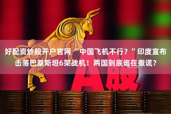 好配资炒股开户官网 “中国飞机不行？”印度宣布击落巴基斯坦6架战机！两国到底谁在撒谎？