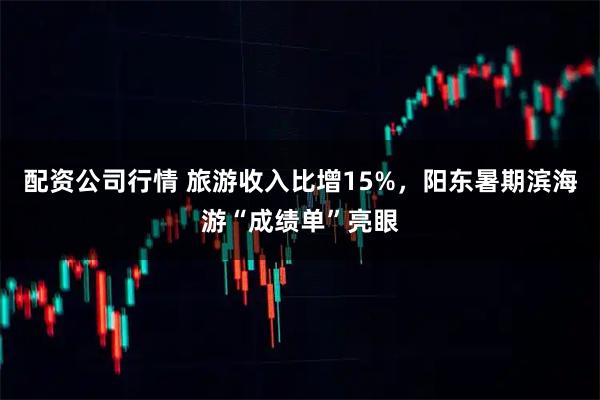 配资公司行情 旅游收入比增15%，阳东暑期滨海游“成绩单”亮眼