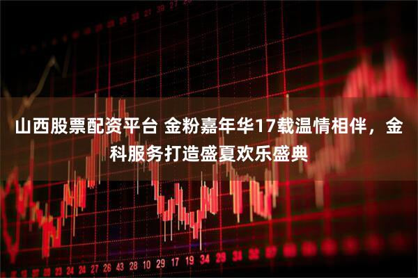 山西股票配资平台 金粉嘉年华17载温情相伴，金科服务打造盛夏欢乐盛典