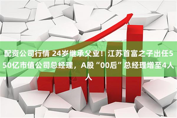配资公司行情 24岁继承父业！江苏首富之子出任550亿市值公司总经理，A股“00后”总经理增至4人