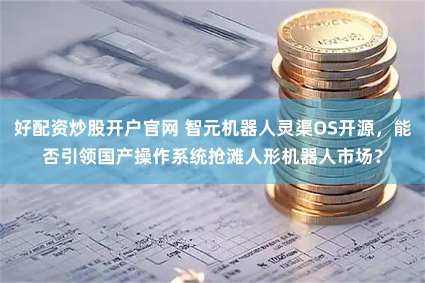 好配资炒股开户官网 智元机器人灵渠OS开源，能否引领国产操作系统抢滩人形机器人市场？
