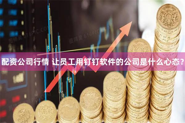 配资公司行情 让员工用钉钉软件的公司是什么心态？