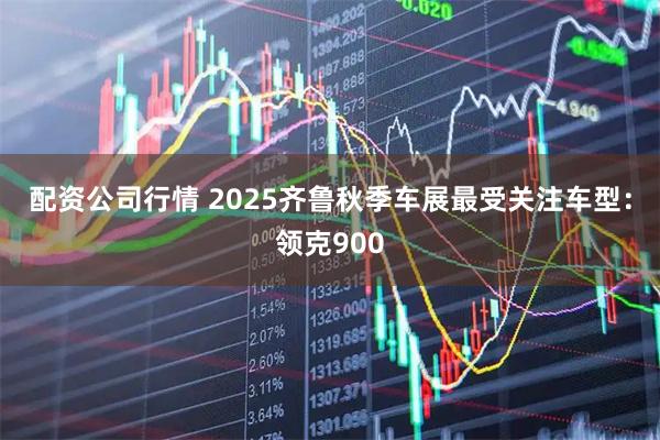 配资公司行情 2025齐鲁秋季车展最受关注车型：领克900