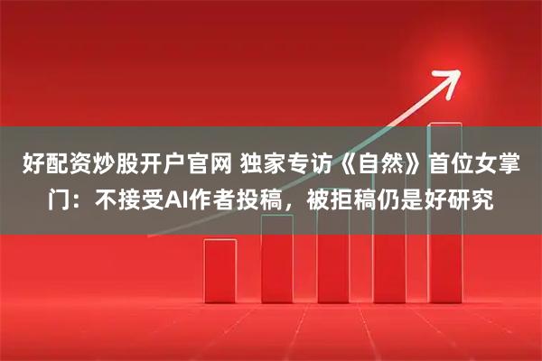 好配资炒股开户官网 独家专访《自然》首位女掌门：不接受AI作者投稿，被拒稿仍是好研究