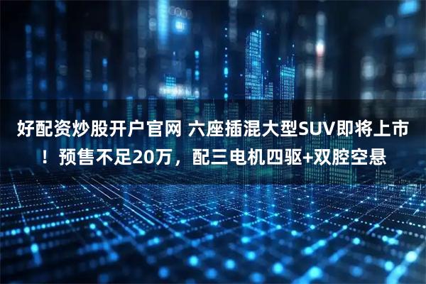 好配资炒股开户官网 六座插混大型SUV即将上市！预售不足20万，配三电机四驱+双腔空悬