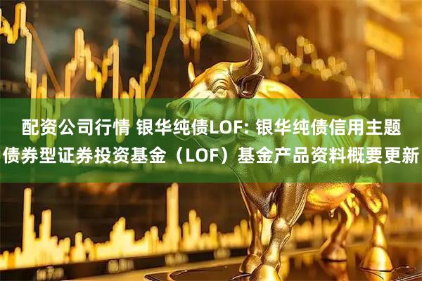 配资公司行情 银华纯债LOF: 银华纯债信用主题债券型证券投资基金（LOF）基金产品资料概要更新