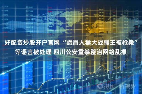 好配资炒股开户官网 “峨眉人猴大战猴王被枪毙”等谣言被处理 四川公安重拳整治网络乱象