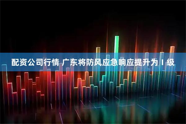 配资公司行情 广东将防风应急响应提升为Ⅰ级