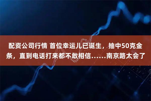 配资公司行情 首位幸运儿已诞生，抽中50克金条，直到电话打来都不敢相信……南京路太会了
