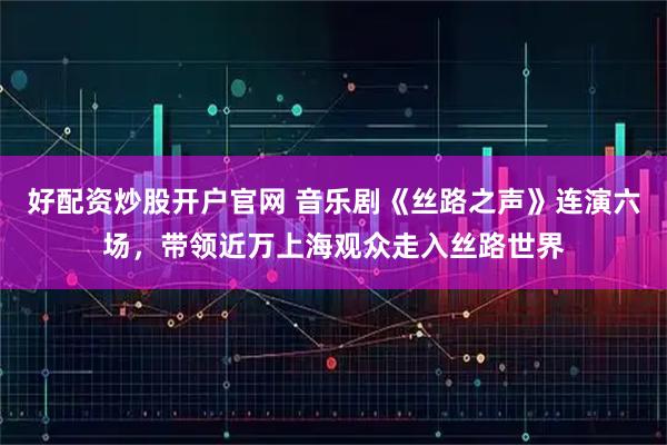 好配资炒股开户官网 音乐剧《丝路之声》连演六场，带领近万上海观众走入丝路世界