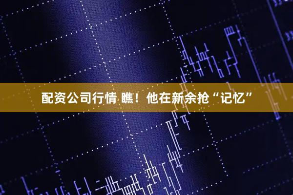 配资公司行情 瞧！他在新余抢“记忆”