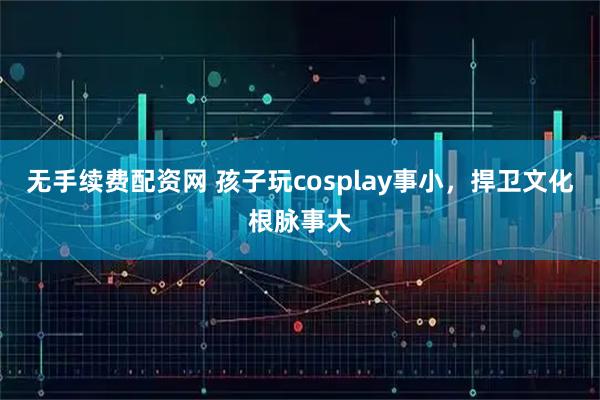 无手续费配资网 孩子玩cosplay事小，捍卫文化根脉事大