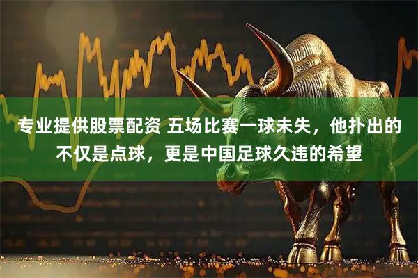 专业提供股票配资 五场比赛一球未失，他扑出的不仅是点球，更是中国足球久违的希望