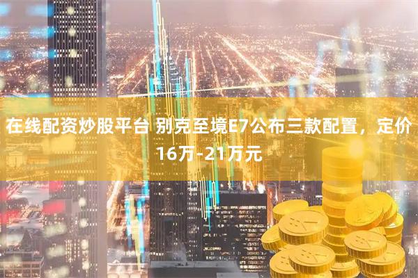 在线配资炒股平台 别克至境E7公布三款配置，定价16万-21万元