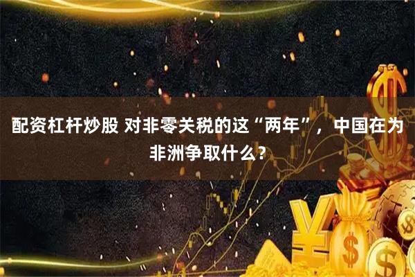 配资杠杆炒股 对非零关税的这“两年”，中国在为非洲争取什么？