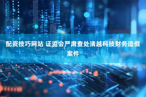 配资技巧网站 证监会严肃查处清越科技财务造假案件