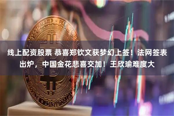 线上配资股票 恭喜郑钦文获梦幻上签！法网签表出炉，中国金花悲喜交加！王欣瑜难度大