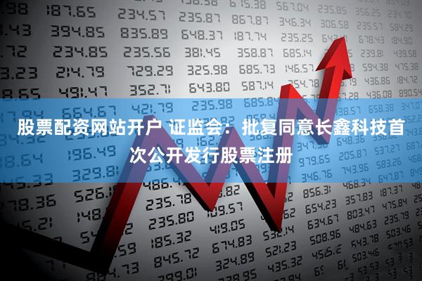 股票配资网站开户 证监会：批复同意长鑫科技首次公开发行股票注册