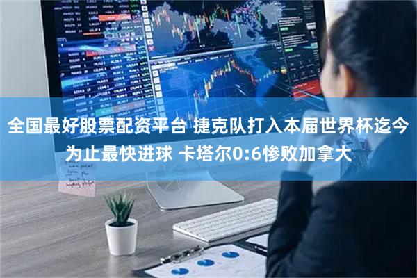 全国最好股票配资平台 捷克队打入本届世界杯迄今为止最快进球 卡塔尔0:6惨败加拿大